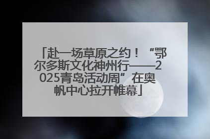 赴一场草原之约！“鄂尔多斯文化神州行——2025青岛活动周”在奥帆中心拉开帷幕