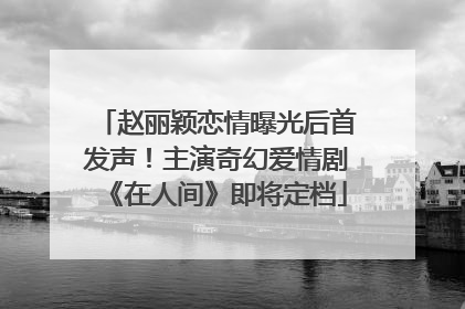 赵丽颖恋情曝光后首发声！主演奇幻爱情剧《在人间》即将定档