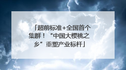 超前标准+全国首个集群！“中国大樱桃之乡”重塑产业标杆