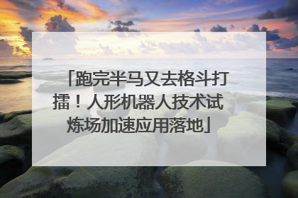 跑完半马又去格斗打擂！人形机器人技术试炼场加速应用落地