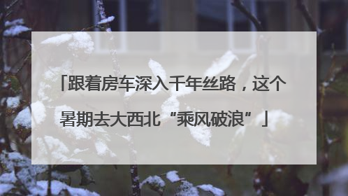 跟着房车深入千年丝路，这个暑期去大西北“乘风破浪”