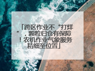 跨区作业不“打烊”，颗粒归仓有保障！农机作业气象服务精细至位置