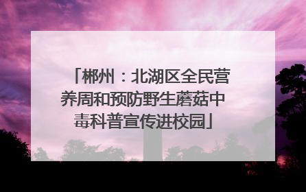 郴州：北湖区全民营养周和预防野生蘑菇中毒科普宣传进校园