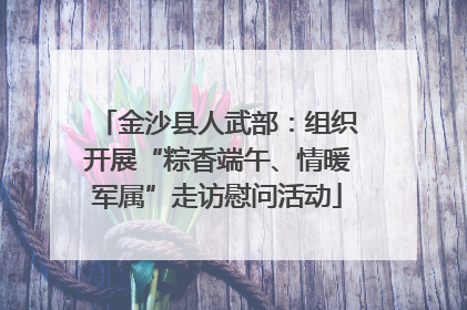 金沙县人武部：组织开展“粽香端午、情暖军属”走访慰问活动