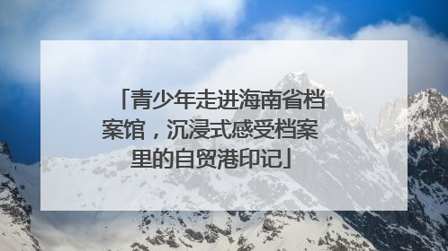 青少年走进海南省档案馆，沉浸式感受档案里的自贸港印记