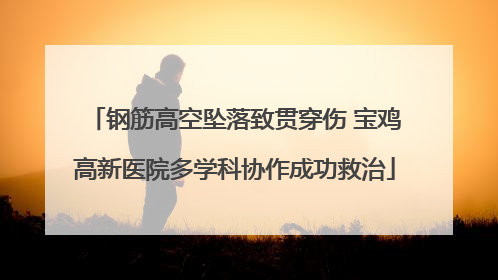 钢筋高空坠落致贯穿伤 宝鸡高新医院多学科协作成功救治