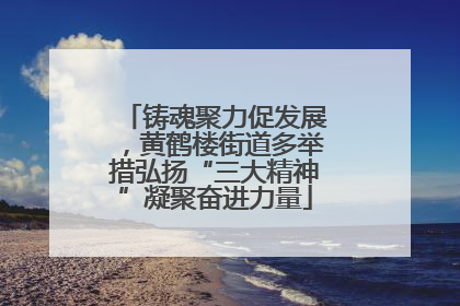 铸魂聚力促发展，黄鹤楼街道多举措弘扬“三大精神”凝聚奋进力量