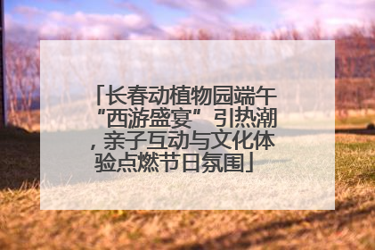 长春动植物园端午“西游盛宴”引热潮，亲子互动与文化体验点燃节日氛围