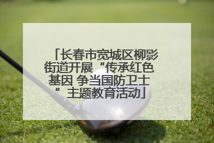 长春市宽城区柳影街道开展“传承红色基因 争当国防卫士”主题教育活动