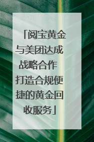 阅宝黄金与美团达成战略合作 打造合规便捷的黄金回收服务