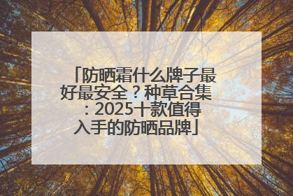 防晒霜什么牌子最好最安全？种草合集：2025十款值得入手的防晒品牌