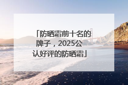 防晒霜前十名的牌子，2025公认好评的防晒霜