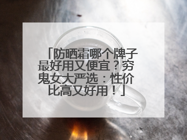 防晒霜哪个牌子最好用又便宜？穷鬼女大严选：性价比高又好用！