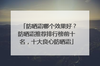 防晒霜哪个效果好？防晒霜推荐排行榜前十名，十大良心防晒霜