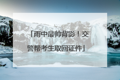 雨中最帅背影！交警帮考生取回证件
