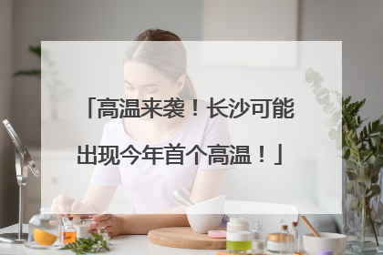 高温来袭！长沙可能出现今年首个高温！