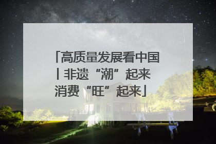 高质量发展看中国丨非遗“潮”起来 消费“旺”起来