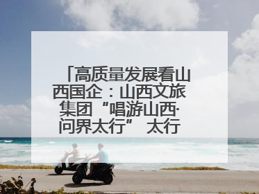 高质量发展看山西国企：山西文旅集团“唱游山西·问界太行” 太行山文化探索之旅燃情启幕
