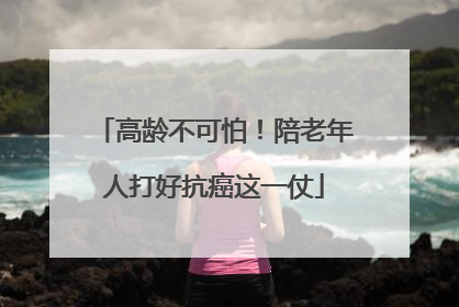 高龄不可怕！陪老年人打好抗癌这一仗