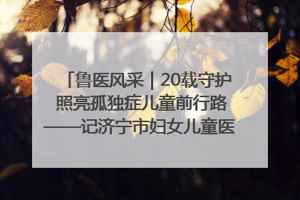 鲁医风采｜20载守护 照亮孤独症儿童前行路——记济宁市妇女儿童医院儿童康复中心主任、副主任技师赵淑珍