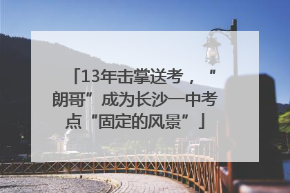 13年击掌送考，“朗哥”成为长沙一中考点“固定的风景”