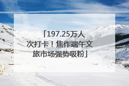 197.25万人次打卡！焦作端午文旅市场强势吸粉