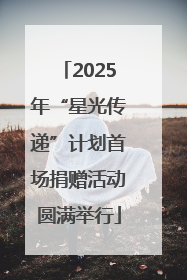 2025年“星光传递”计划首场捐赠活动圆满举行