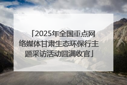 2025年全国重点网络媒体甘肃生态环保行主题采访活动圆满收官