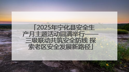 2025年宁化县安全生产月主题活动圆满举行——三级联动共筑安全防线 探索老区安全发展新路径