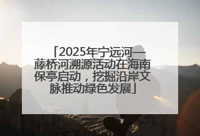 2025年宁远河—藤桥河溯源活动在海南保亭启动，挖掘沿岸文脉推动绿色发展