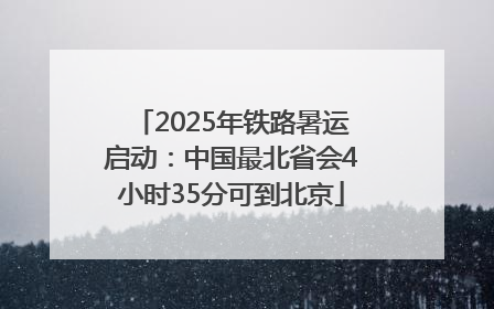 2025年铁路暑运启动：中国最北省会4小时35分可到北京