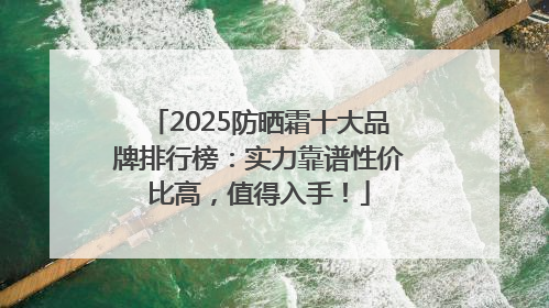 2025防晒霜十大品牌排行榜：实力靠谱性价比高，值得入手！