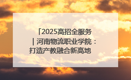 2025高招全服务｜河南物流职业学院：打造产教融合新高地 推动高质量快速发展