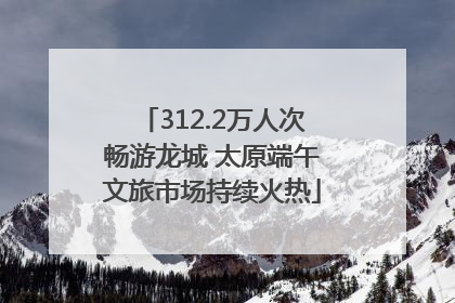 312.2万人次畅游龙城 太原端午文旅市场持续火热