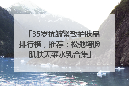 35岁抗皱紧致护肤品排行榜，推荐：松弛垮脸肌肤天菜水乳合集