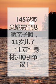 45岁演员姚晨罕见晒亲子照，11岁儿子“土豆”身材过瘦引争议