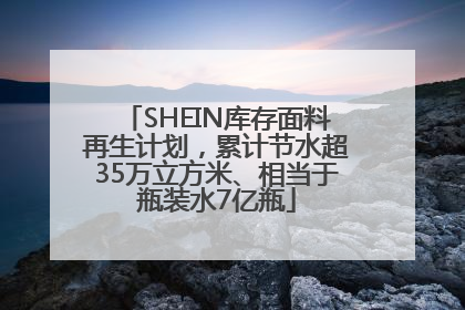 SHEIN库存面料再生计划，累计节水超35万立方米、相当于瓶装水7亿瓶